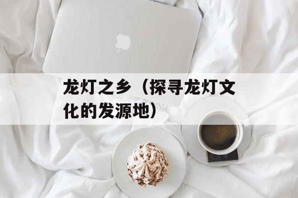 龙灯之乡（探寻龙灯文化的发源地）-第1张图片-