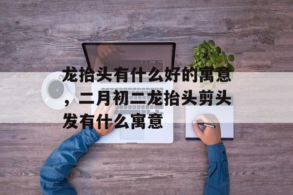 龙抬头有什么好的寓意，二月初二龙抬头剪头发有什么寓意-第1张图片-
