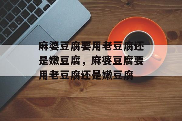 麻婆豆腐要用老豆腐还是嫩豆腐，麻婆豆腐要用老豆腐还是嫩豆腐-第1张图片-