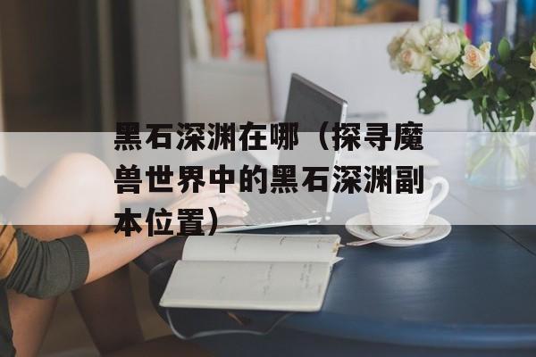 黑石深渊在哪（探寻魔兽世界中的黑石深渊副本位置）-第1张图片-