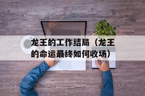 龙王的工作结局（龙王的命运最终如何收场）-第1张图片-