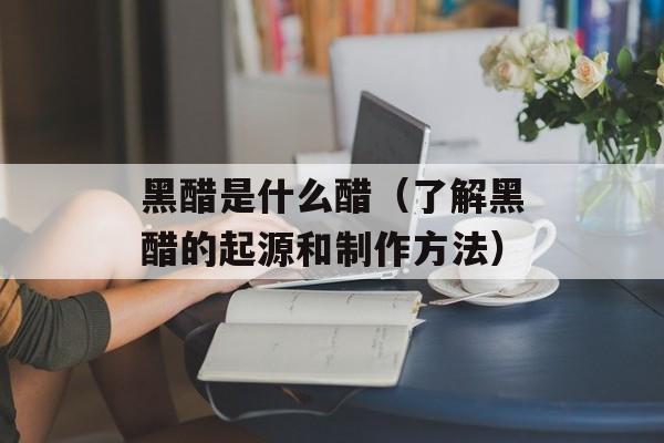 黑醋是什么醋（了解黑醋的起源和制作方法）-第1张图片-