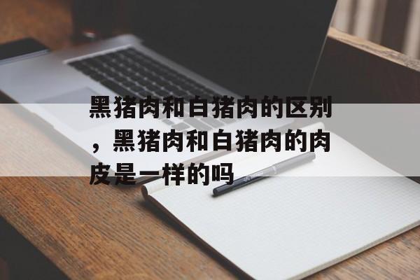 黑猪肉和白猪肉的区别，黑猪肉和白猪肉的肉皮是一样的吗-第1张图片-