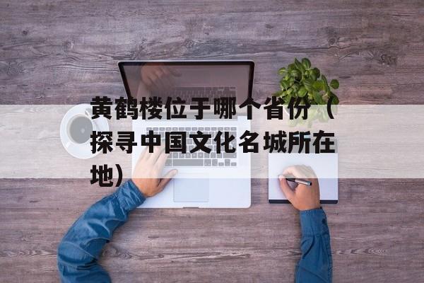 黄鹤楼位于哪个省份（探寻中国文化名城所在地）-第1张图片-