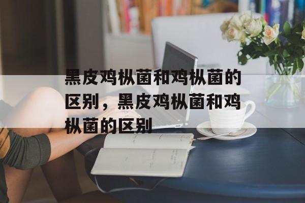 黑皮鸡枞菌和鸡枞菌的区别，黑皮鸡枞菌和鸡枞菌的区别-第1张图片-