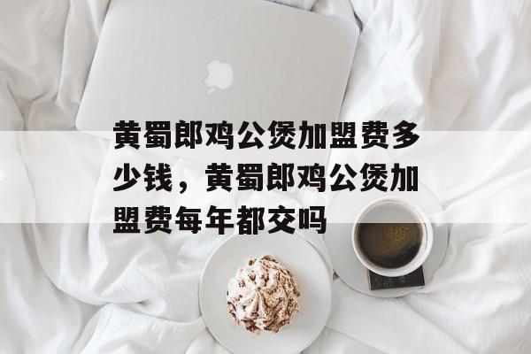 黄蜀郎鸡公煲加盟费多少钱，黄蜀郎鸡公煲加盟费每年都交吗-第1张图片-