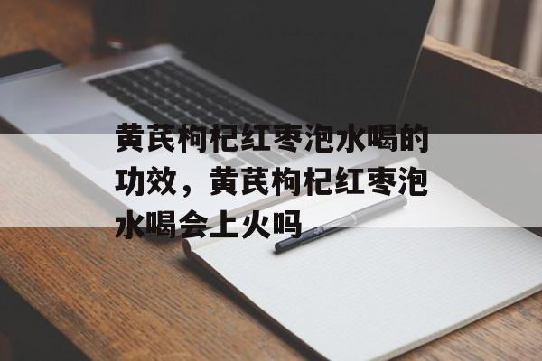 黄芪枸杞红枣泡水喝的功效，黄芪枸杞红枣泡水喝会上火吗-第1张图片-