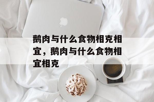 鹅肉与什么食物相克相宜，鹅肉与什么食物相宜相克-第1张图片-