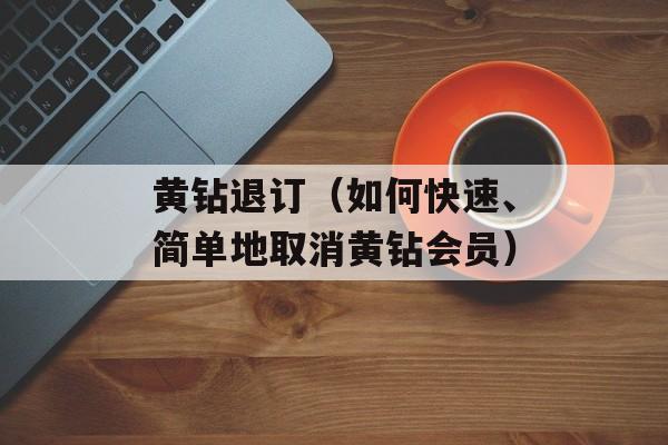 黄钻退订（如何快速、简单地取消黄钻会员）-第1张图片-