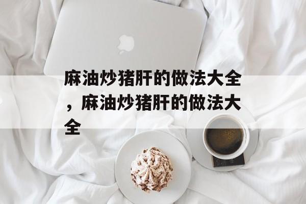 麻油炒猪肝的做法大全，麻油炒猪肝的做法大全-第1张图片-