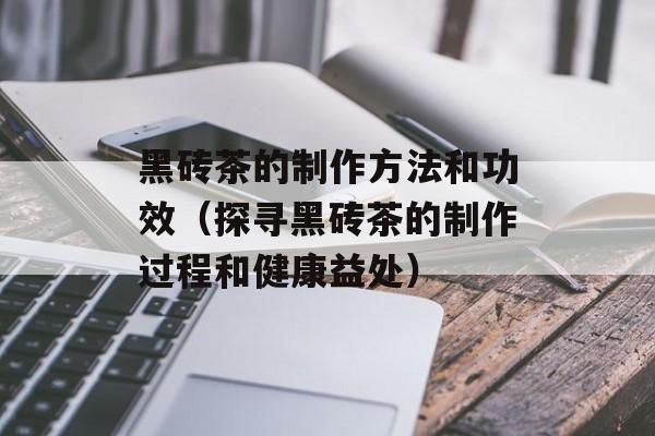 黑砖茶的制作方法和功效（探寻黑砖茶的制作过程和健康益处）-第1张图片-