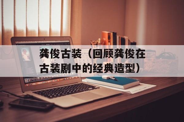 龚俊古装（回顾龚俊在古装剧中的经典造型）-第1张图片-