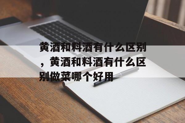 黄酒和料酒有什么区别，黄酒和料酒有什么区别做菜哪个好用-第1张图片-