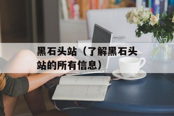 黑石头站（了解黑石头站的所有信息）-第1张图片-