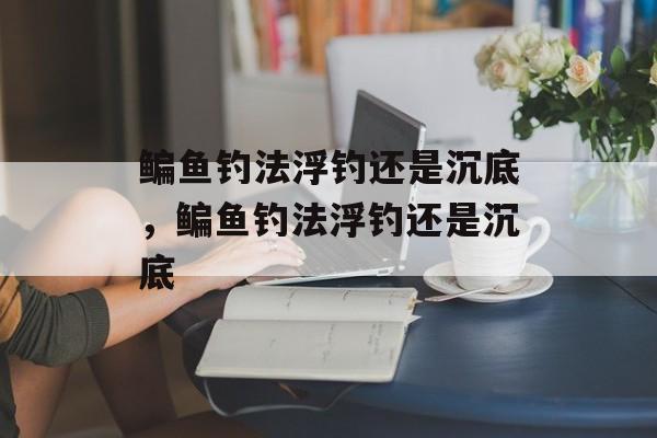 鳊鱼钓法浮钓还是沉底，鳊鱼钓法浮钓还是沉底-第1张图片-