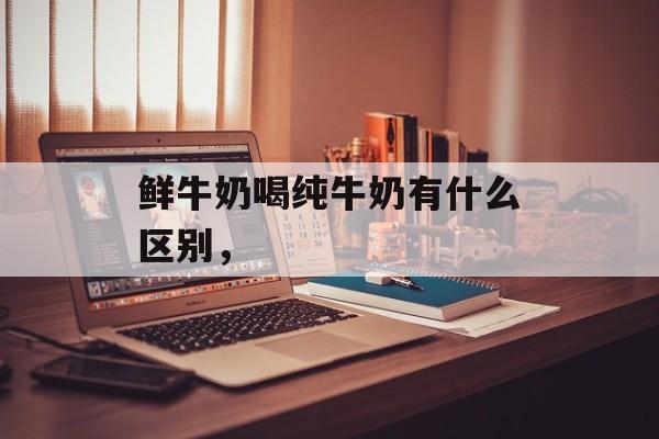鲜牛奶喝纯牛奶有什么区别，-第1张图片-