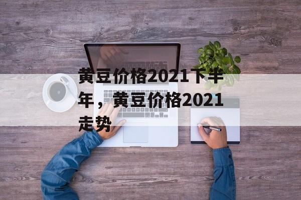 黄豆价格2021下半年，黄豆价格2021走势-第1张图片-