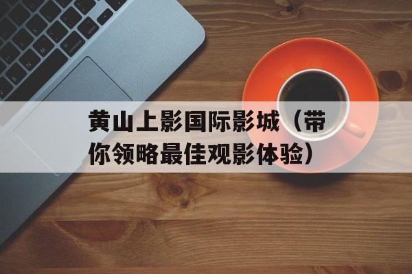 黄山上影国际影城（带你领略最佳观影体验）-第1张图片-