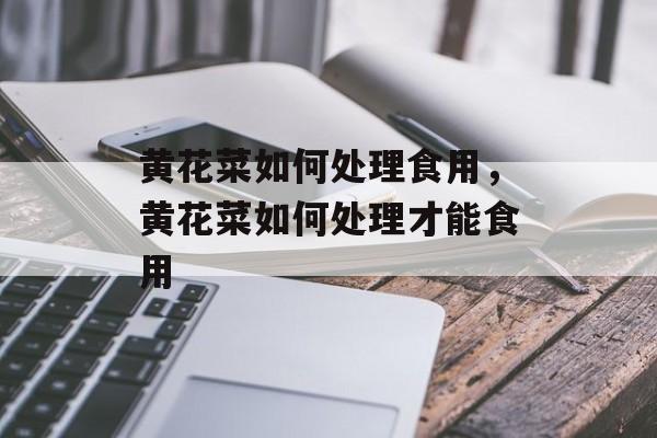 黄花菜如何处理食用，黄花菜如何处理才能食用-第1张图片-
