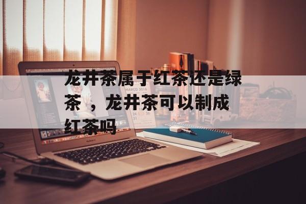 龙井茶属于红茶还是绿茶 ，龙井茶可以制成红茶吗-第1张图片-