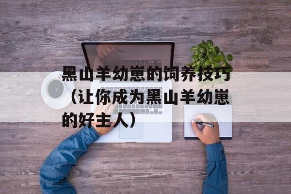黑山羊幼崽的饲养技巧（让你成为黑山羊幼崽的好主人）-第1张图片-