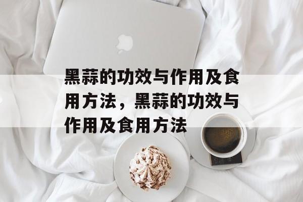 黑蒜的功效与作用及食用方法，黑蒜的功效与作用及食用方法-第1张图片-
