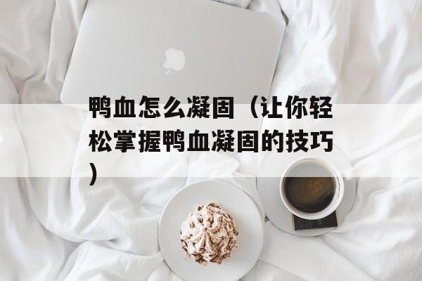 鸭血怎么凝固（让你轻松掌握鸭血凝固的技巧）-第1张图片-