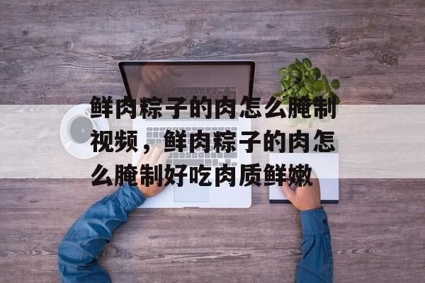 鲜肉粽子的肉怎么腌制视频，鲜肉粽子的肉怎么腌制好吃肉质鲜嫩-第1张图片-
