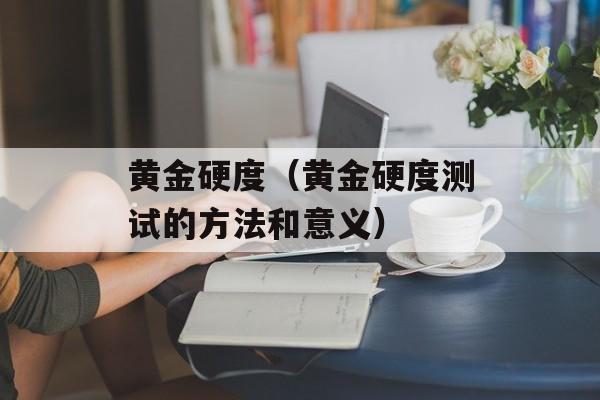 黄金硬度（黄金硬度测试的方法和意义）-第1张图片-