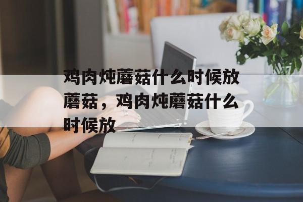 鸡肉炖蘑菇什么时候放蘑菇，鸡肉炖蘑菇什么时候放-第1张图片-