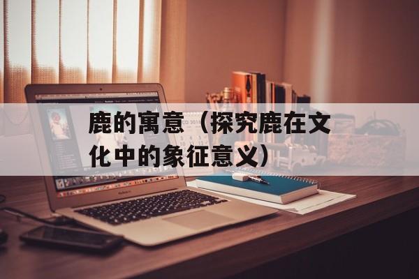 鹿的寓意（探究鹿在文化中的象征意义）-第1张图片-
