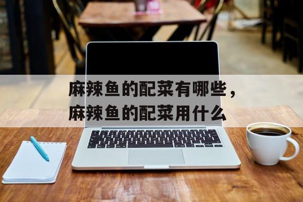 麻辣鱼的配菜有哪些，麻辣鱼的配菜用什么-第1张图片-