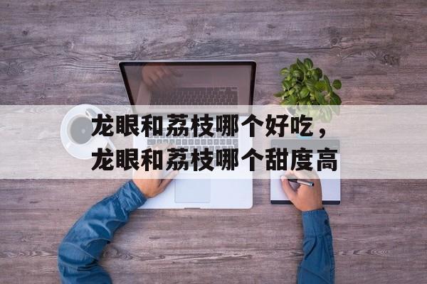 龙眼和荔枝哪个好吃，龙眼和荔枝哪个甜度高-第1张图片-