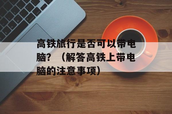 高铁旅行是否可以带电脑？（解答高铁上带电脑的注意事项）-第1张图片-
