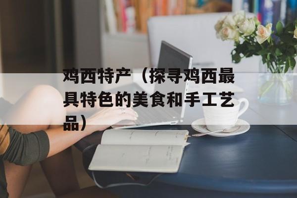 鸡西特产（探寻鸡西最具特色的美食和手工艺品）-第1张图片-
