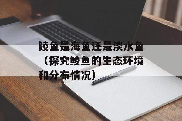 鲮鱼是海鱼还是淡水鱼（探究鲮鱼的生态环境和分布情况）-第1张图片-