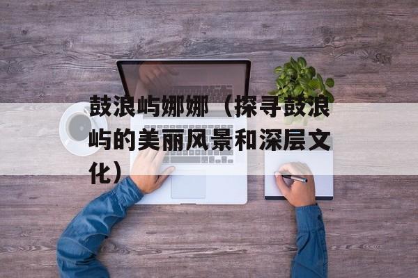 鼓浪屿娜娜（探寻鼓浪屿的美丽风景和深层文化）-第1张图片-