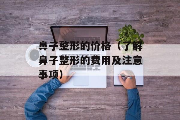 鼻子整形的价格（了解鼻子整形的费用及注意事项）-第1张图片-