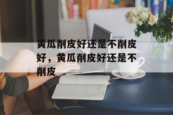黄瓜削皮好还是不削皮好，黄瓜削皮好还是不削皮-第1张图片-