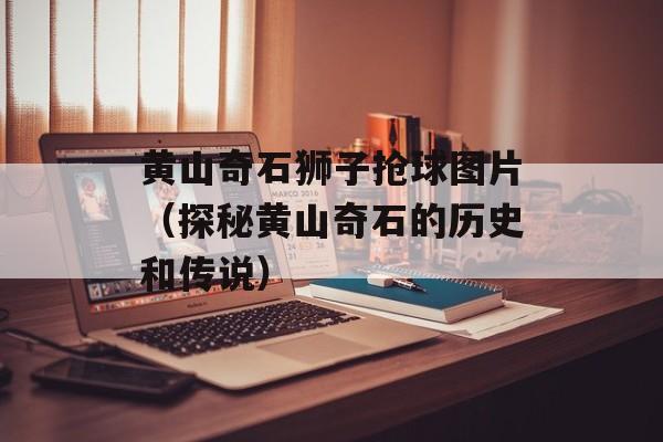 黄山奇石狮子抢球图片（探秘黄山奇石的历史和传说）-第1张图片-