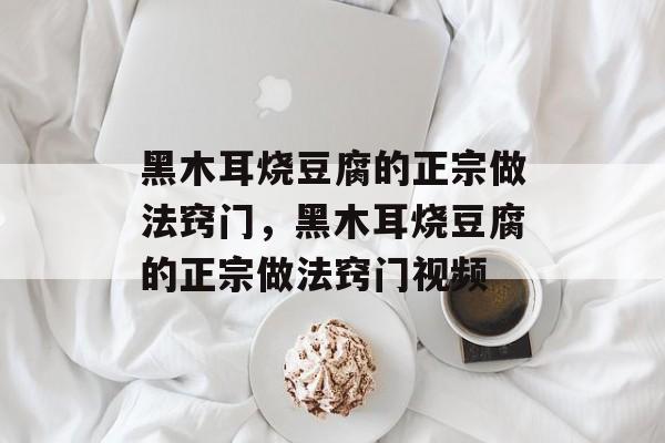 黑木耳烧豆腐的正宗做法窍门，黑木耳烧豆腐的正宗做法窍门视频-第1张图片-