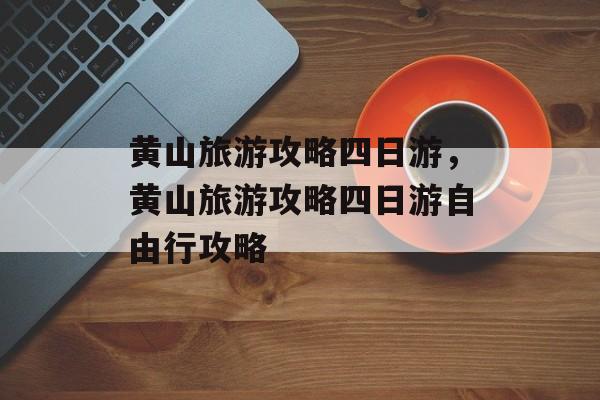 黄山旅游攻略四日游，黄山旅游攻略四日游自由行攻略-第1张图片-