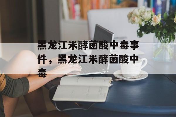 黑龙江米酵菌酸中毒事件，黑龙江米酵菌酸中毒-第1张图片-