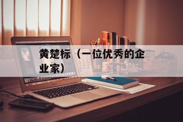 黄楚标（一位优秀的企业家）-第1张图片-