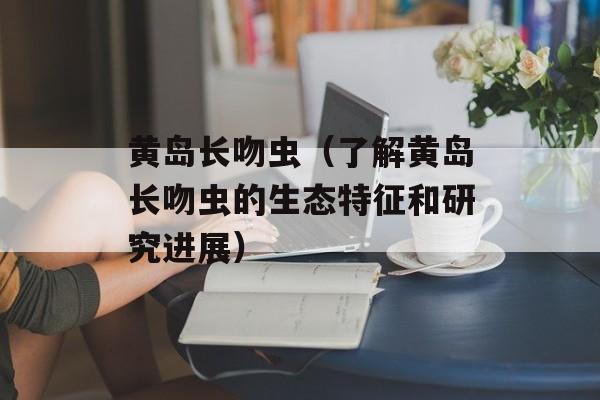 黄岛长吻虫（了解黄岛长吻虫的生态特征和研究进展）-第1张图片-