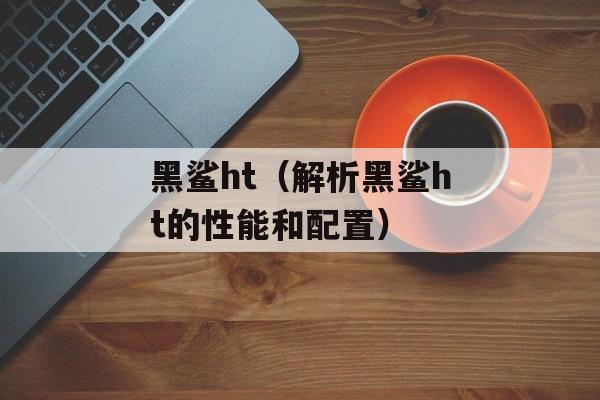 黑鲨ht（解析黑鲨ht的性能和配置）-第1张图片-