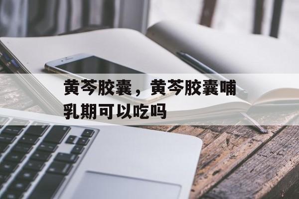 黄芩胶囊，黄芩胶囊哺乳期可以吃吗-第1张图片-