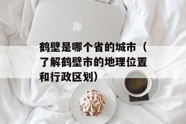 鹤壁是哪个省的城市（了解鹤壁市的地理位置和行政区划）-第1张图片-