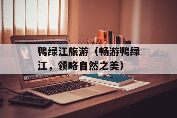 鸭绿江旅游（畅游鸭绿江，领略自然之美）-第1张图片-