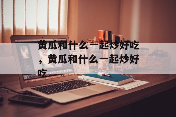 黄瓜和什么一起炒好吃，黄瓜和什么一起炒好吃-第1张图片-